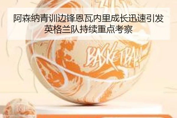 阿森纳青训边锋恩瓦内里成长迅速引发英格兰队持续重点考察